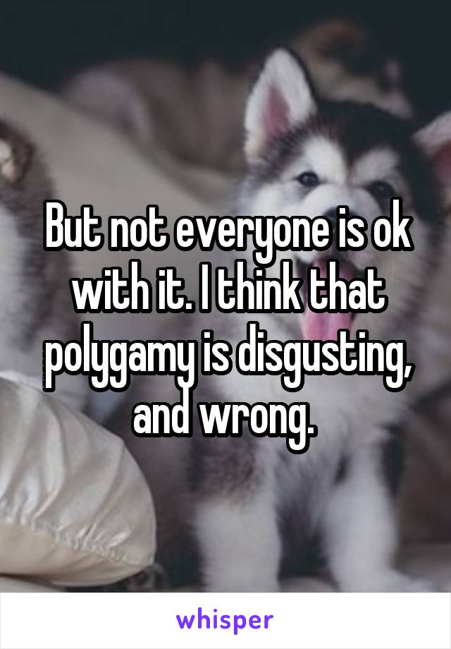 But not everyone is ok with it. I think that polygamy is disgusting, and wrong. 