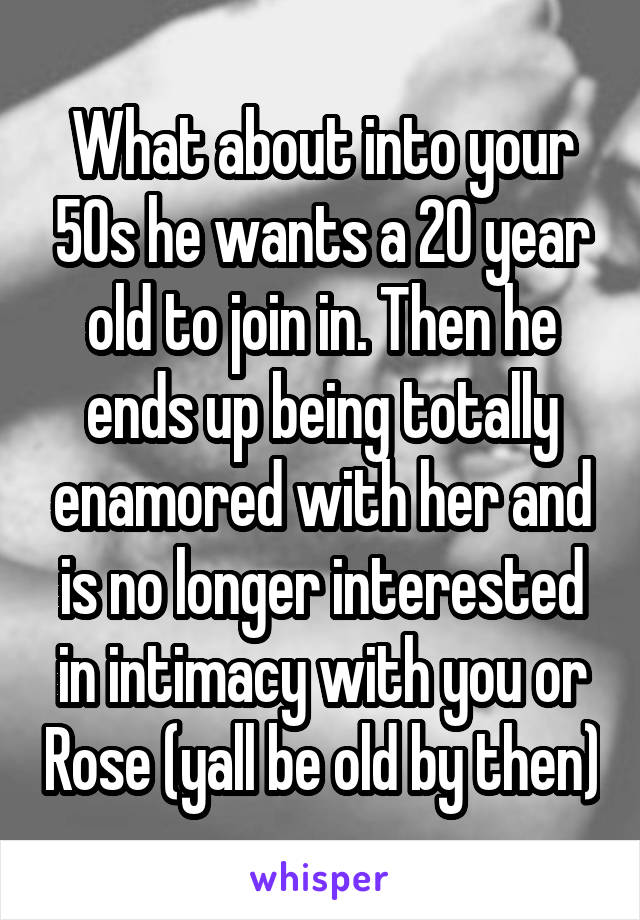 What about into your 50s he wants a 20 year old to join in. Then he ends up being totally enamored with her and is no longer interested in intimacy with you or Rose (yall be old by then)