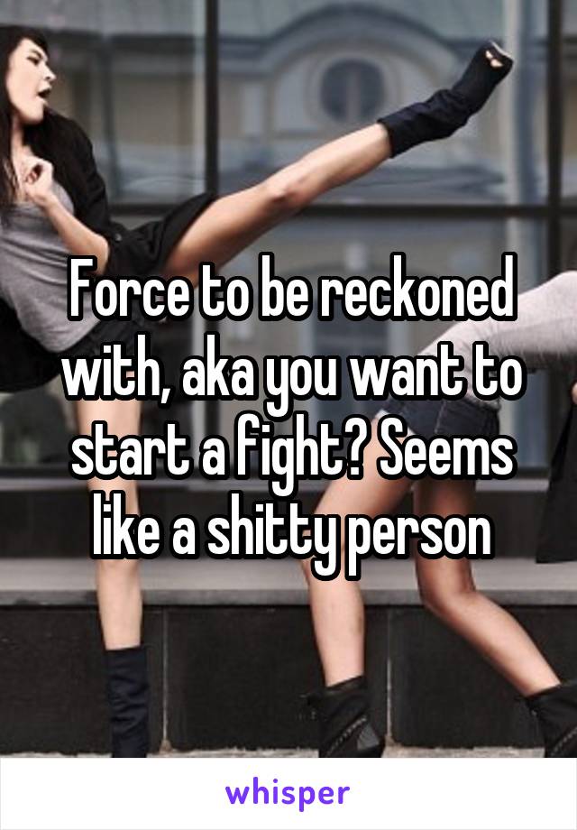 Force to be reckoned with, aka you want to start a fight? Seems like a shitty person