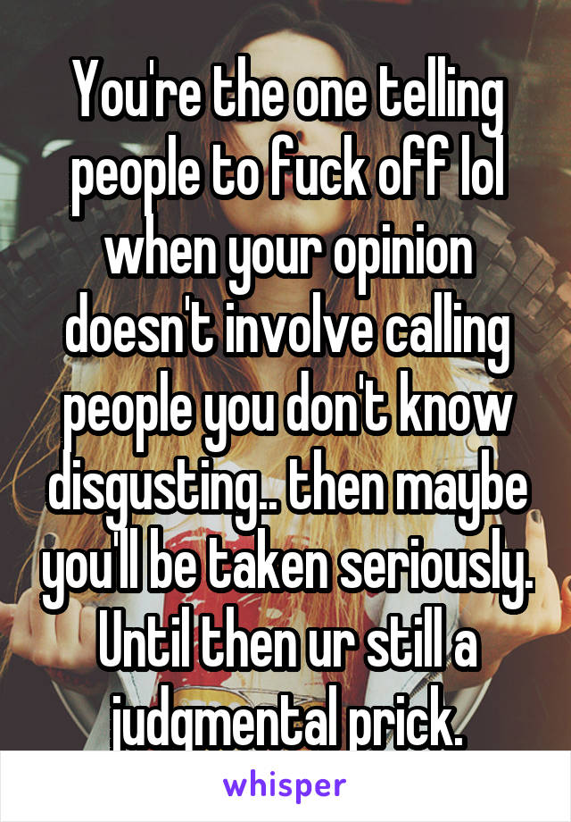 You're the one telling people to fuck off lol when your opinion doesn't involve calling people you don't know disgusting.. then maybe you'll be taken seriously. Until then ur still a judgmental prick.