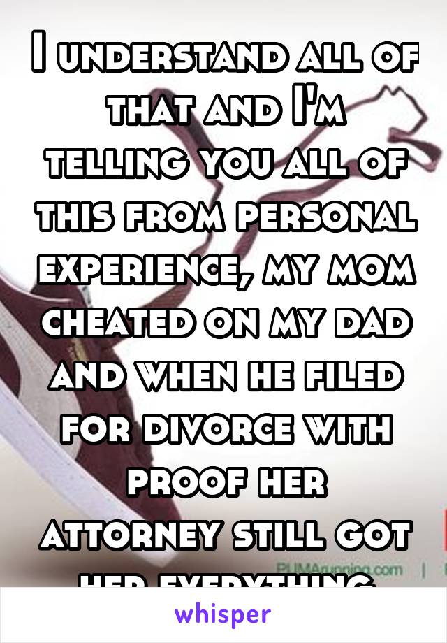 I understand all of that and I'm telling you all of this from personal experience, my mom cheated on my dad and when he filed for divorce with proof her attorney still got her everything