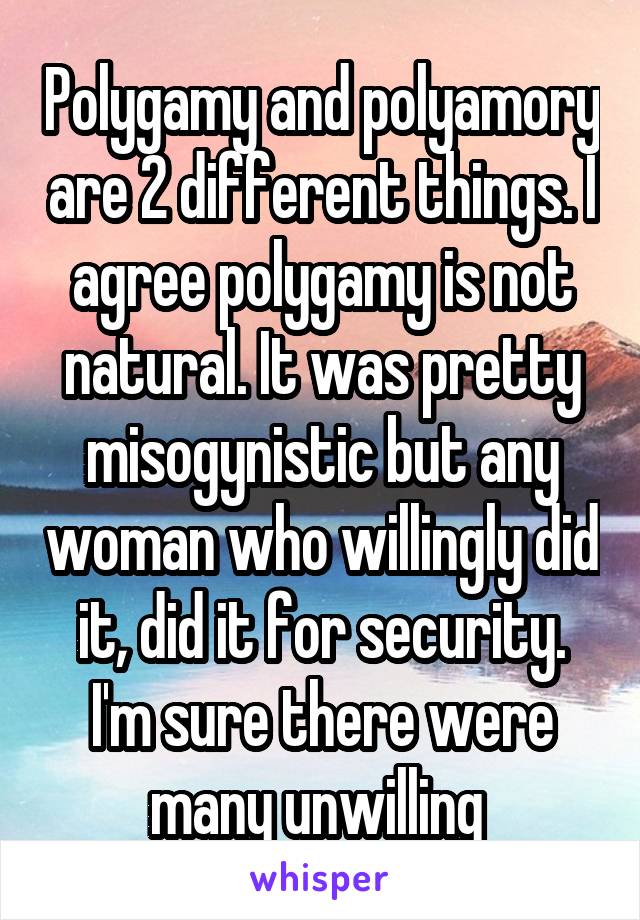 Polygamy and polyamory are 2 different things. I agree polygamy is not natural. It was pretty misogynistic but any woman who willingly did it, did it for security. I'm sure there were many unwilling 