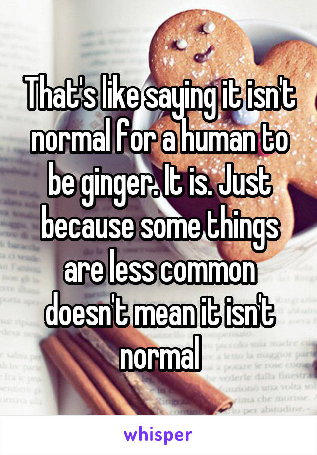 That's like saying it isn't normal for a human to be ginger. It is. Just because some things are less common doesn't mean it isn't normal