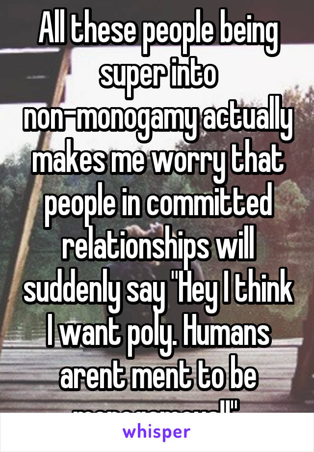 All these people being super into non-monogamy actually makes me worry that people in committed relationships will suddenly say "Hey I think I want poly. Humans arent ment to be monogamous!!" 