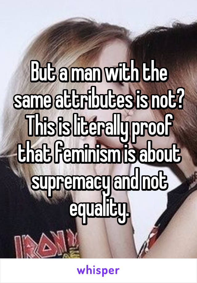 But a man with the same attributes is not? This is literally proof that feminism is about supremacy and not equality.