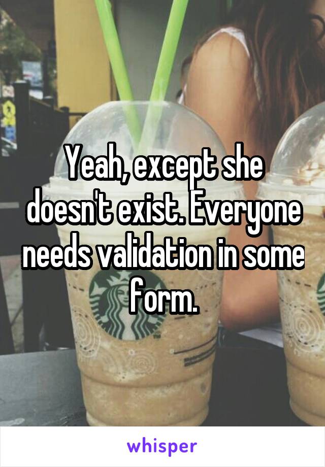 Yeah, except she doesn't exist. Everyone needs validation in some form.