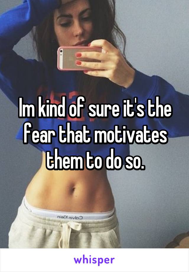 Im kind of sure it's the fear that motivates them to do so.