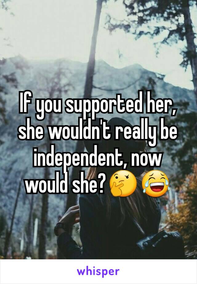 If you supported her, she wouldn't really be independent, now would she?🤔😂