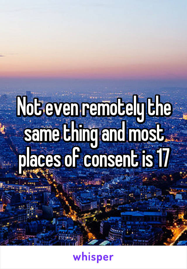 Not even remotely the same thing and most places of consent is 17