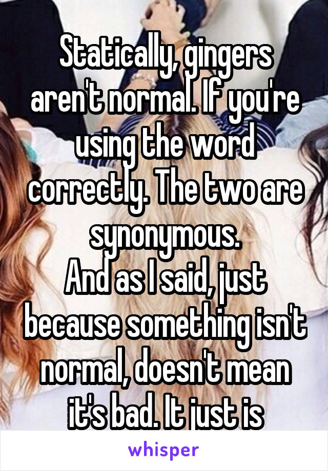 Statically, gingers aren't normal. If you're using the word correctly. The two are synonymous.
And as I said, just because something isn't normal, doesn't mean it's bad. It just is