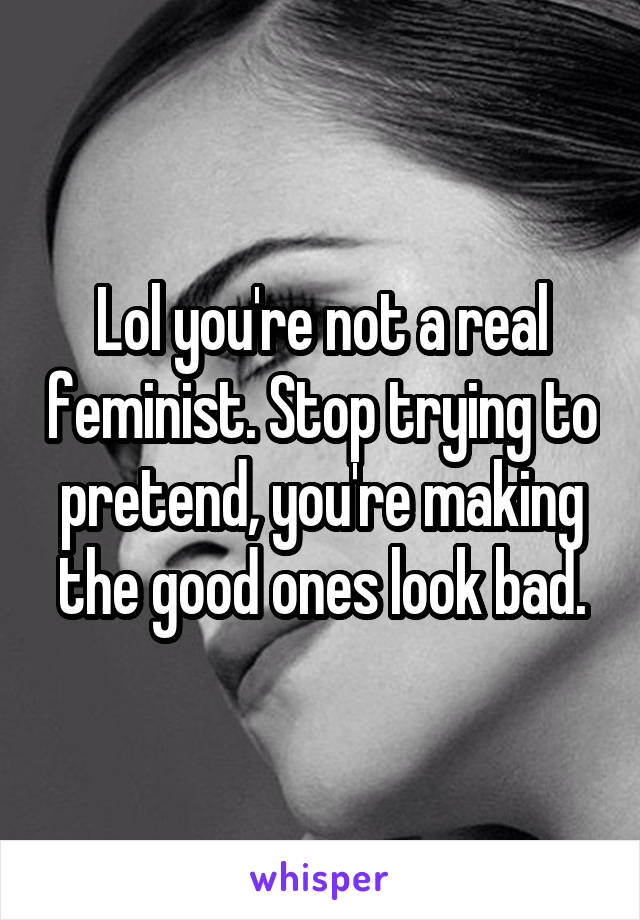 Lol you're not a real feminist. Stop trying to pretend, you're making the good ones look bad.