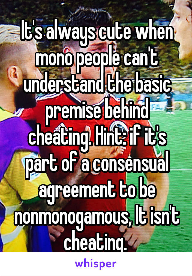 It's always cute when mono people can't understand the basic premise behind cheating. Hint: if it's part of a consensual agreement to be nonmonogamous, It isn't cheating. 