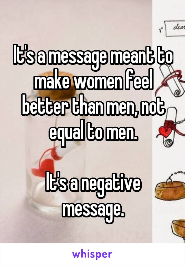 It's a message meant to make women feel better than men, not equal to men.

It's a negative message.