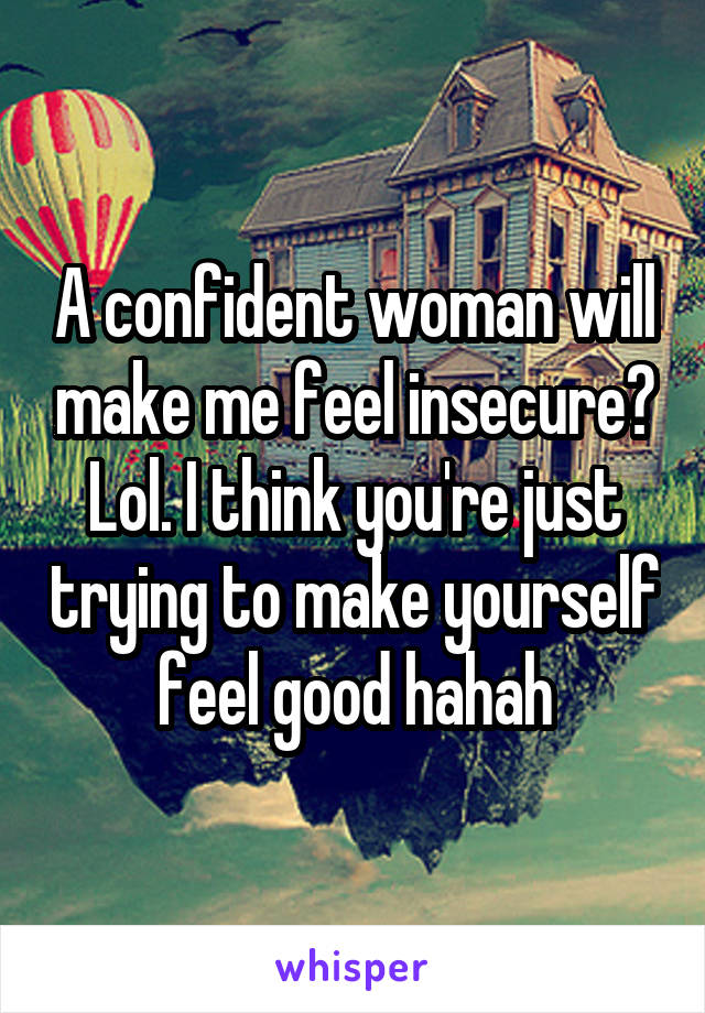 A confident woman will make me feel insecure? Lol. I think you're just trying to make yourself feel good hahah