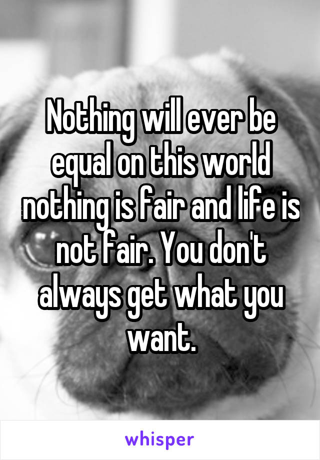 Nothing will ever be equal on this world nothing is fair and life is not fair. You don't always get what you want.