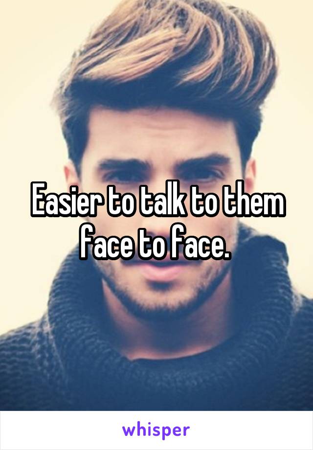 Easier to talk to them face to face. 
