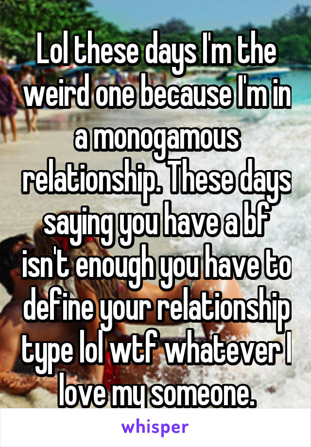 Lol these days I'm the weird one because I'm in a monogamous relationship. These days saying you have a bf isn't enough you have to define your relationship type lol wtf whatever I love my someone.