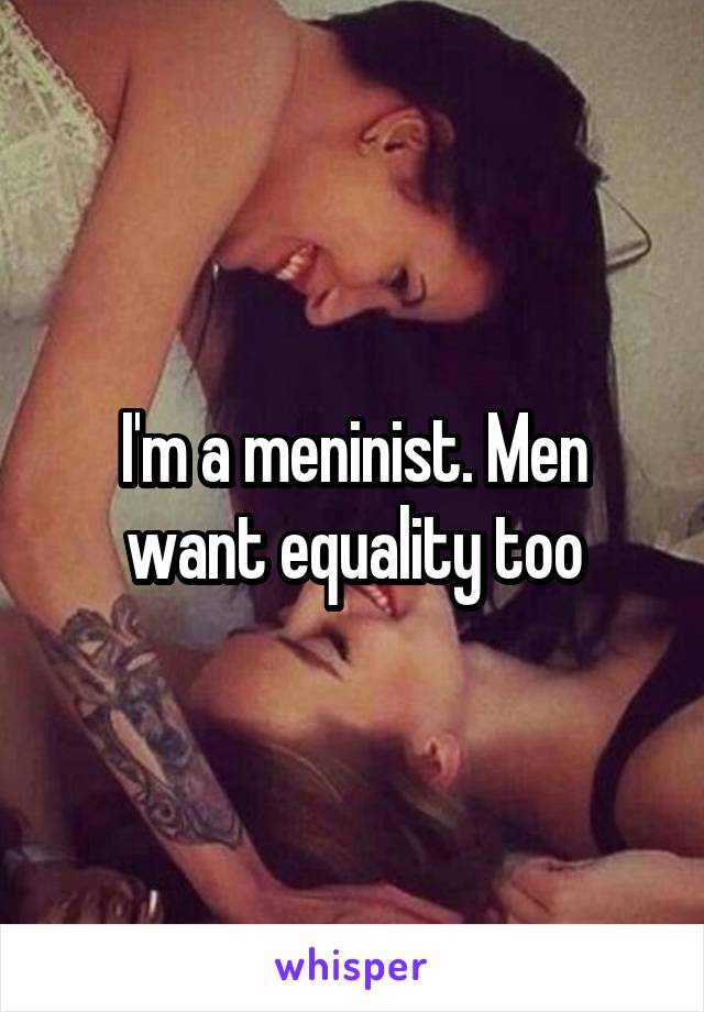 I'm a meninist. Men want equality too