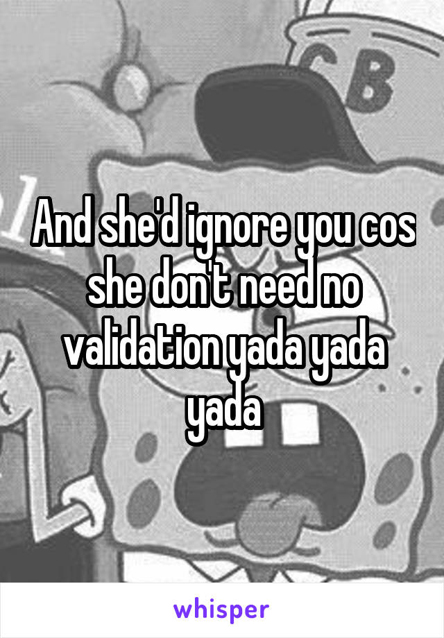 And she'd ignore you cos she don't need no validation yada yada yada