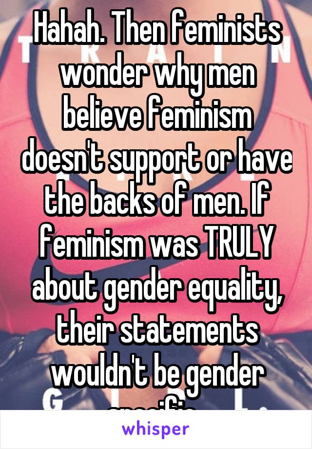 Hahah. Then feminists wonder why men believe feminism doesn't support or have the backs of men. If feminism was TRULY about gender equality, their statements wouldn't be gender specific. 