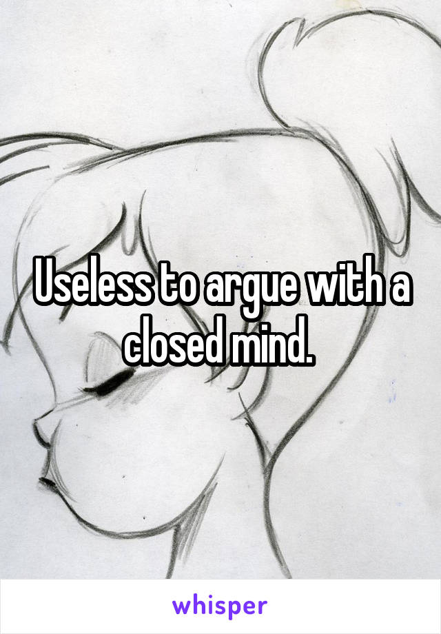 Useless to argue with a closed mind. 