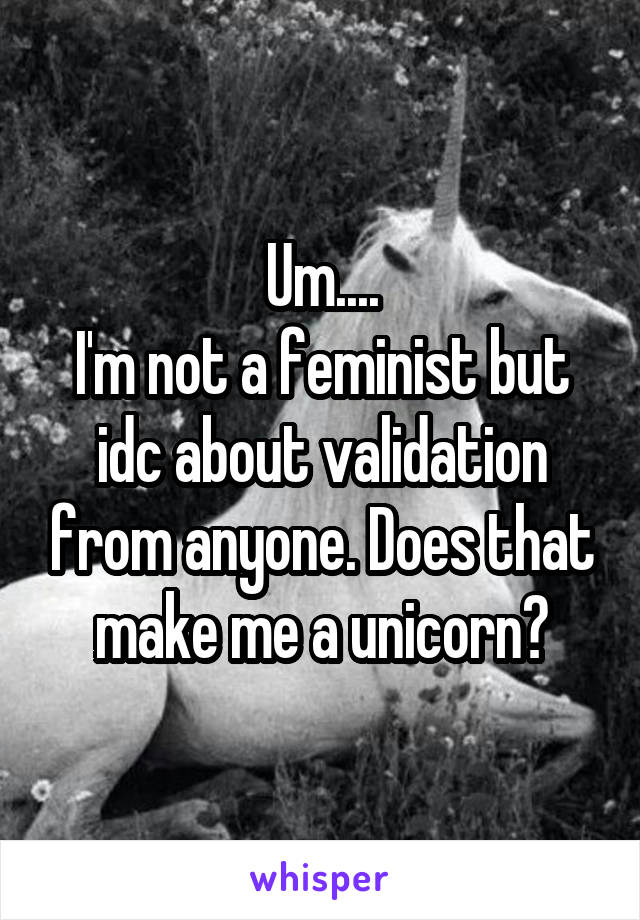 Um....
I'm not a feminist but idc about validation from anyone. Does that make me a unicorn?