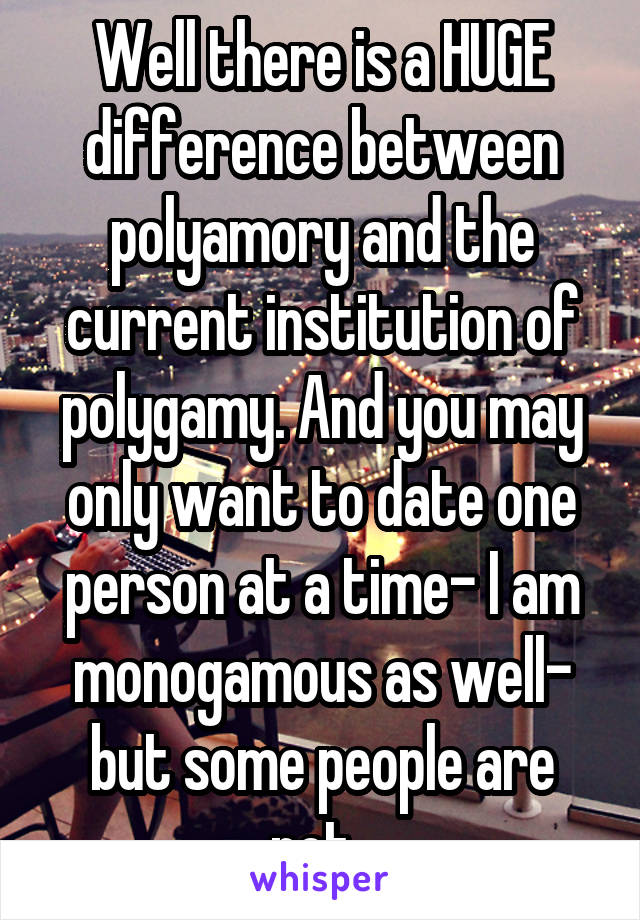 Well there is a HUGE difference between polyamory and the current institution of polygamy. And you may only want to date one person at a time- I am monogamous as well- but some people are not. 