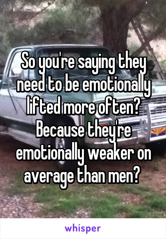 So you're saying they need to be emotionally lifted more often? Because they're emotionally weaker on average than men? 