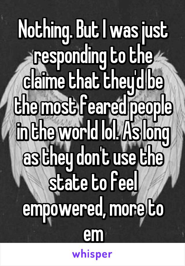 Nothing. But I was just responding to the claime that they'd be the most feared people in the world lol. As long as they don't use the state to feel empowered, more to em