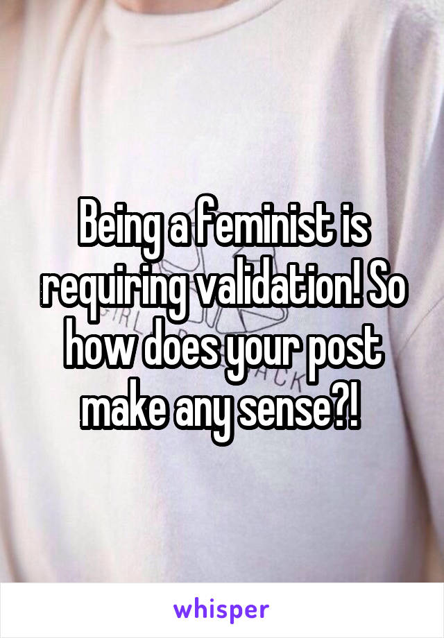 Being a feminist is requiring validation! So how does your post make any sense?! 