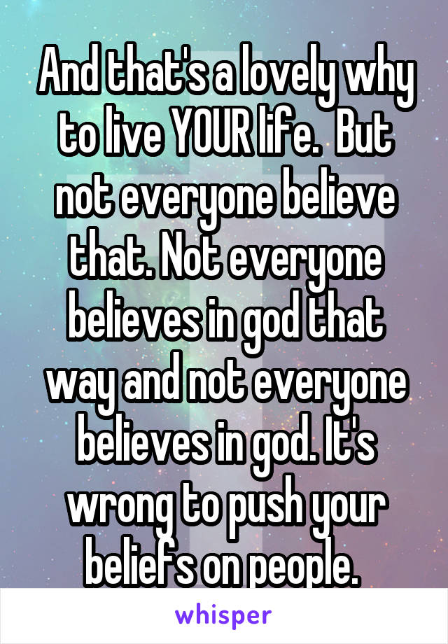 And that's a lovely why to live YOUR life.  But not everyone believe that. Not everyone believes in god that way and not everyone believes in god. It's wrong to push your beliefs on people. 