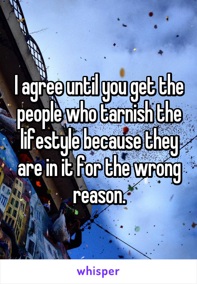 I agree until you get the people who tarnish the lifestyle because they are in it for the wrong reason.