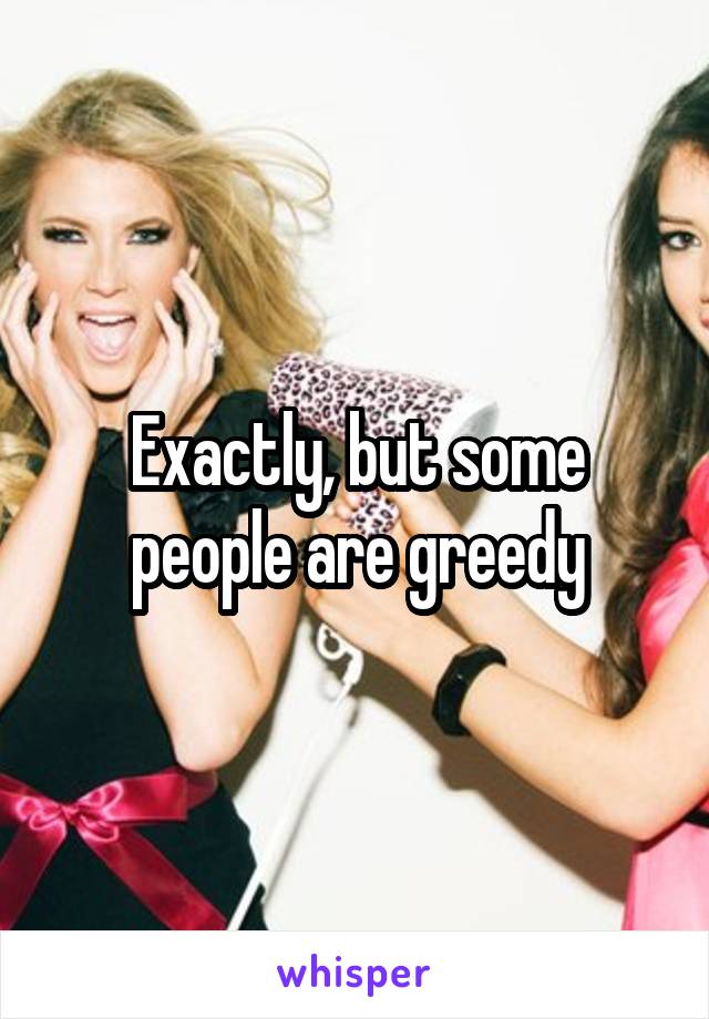 Exactly, but some people are greedy