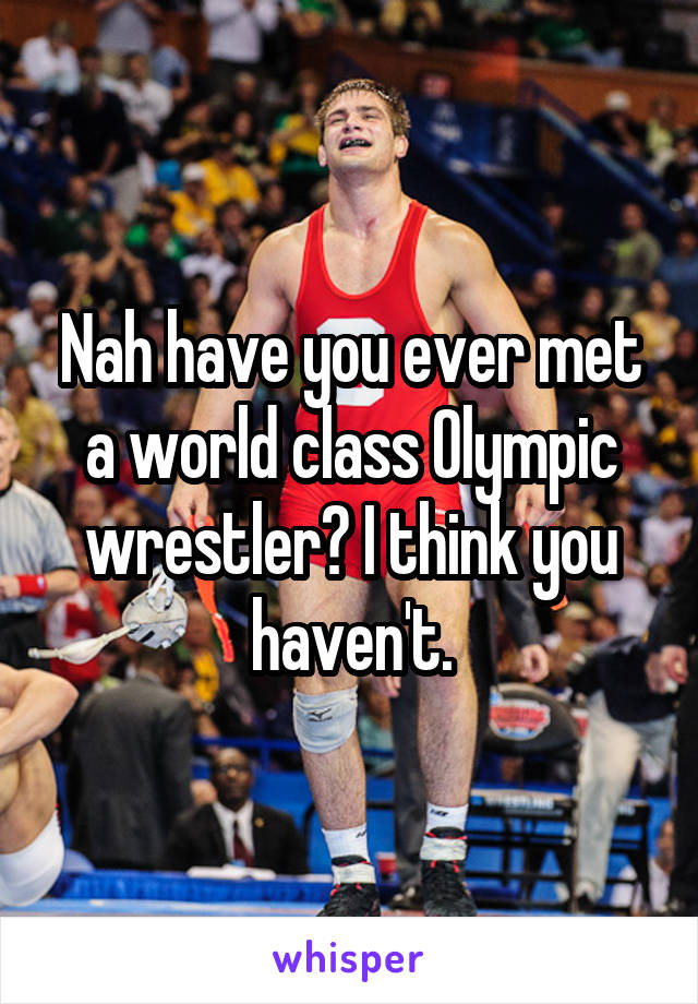 Nah have you ever met a world class Olympic wrestler? I think you haven't.