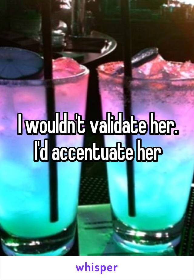 I wouldn't validate her. I'd accentuate her