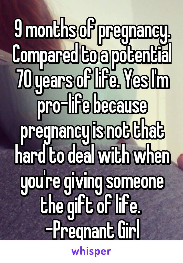 9 months of pregnancy. Compared to a potential 70 years of life. Yes I'm pro-life because pregnancy is not that hard to deal with when you're giving someone the gift of life. 
-Pregnant Girl
