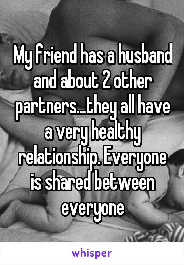 My friend has a husband and about 2 other partners...they all have a very healthy relationship. Everyone is shared between everyone