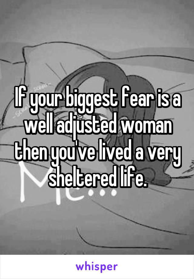 If your biggest fear is a well adjusted woman then you've lived a very sheltered life.