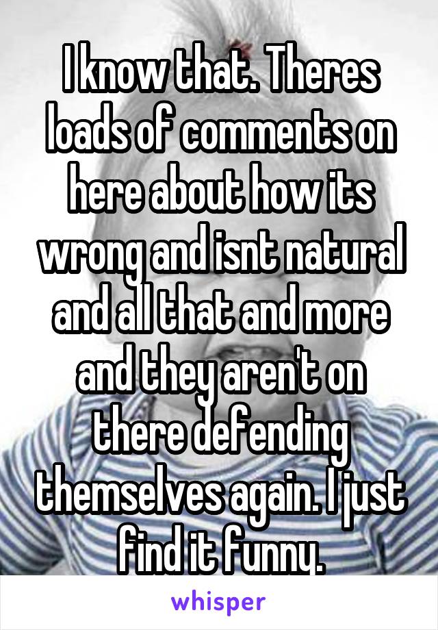 I know that. Theres loads of comments on here about how its wrong and isnt natural and all that and more and they aren't on there defending themselves again. I just find it funny.