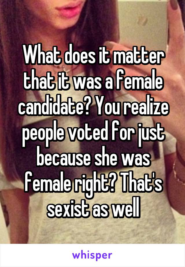 What does it matter that it was a female candidate? You realize people voted for just because she was female right? That's sexist as well