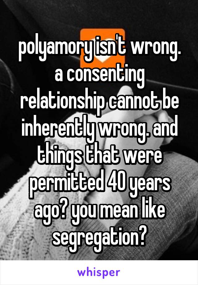 polyamory isn't wrong. a consenting relationship cannot be inherently wrong. and things that were permitted 40 years ago? you mean like segregation?