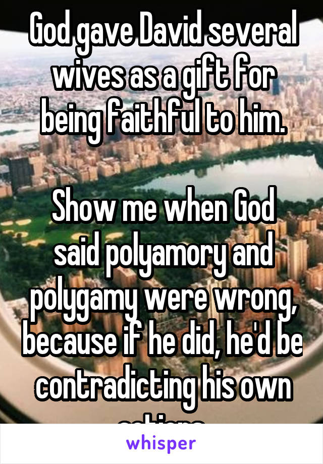 God gave David several wives as a gift for being faithful to him.

Show me when God said polyamory and polygamy were wrong, because if he did, he'd be contradicting his own actions.