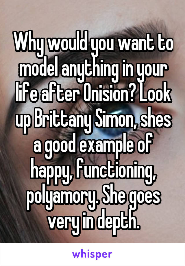 Why would you want to model anything in your life after Onision? Look up Brittany Simon, shes a good example of happy, functioning, polyamory. She goes very in depth.