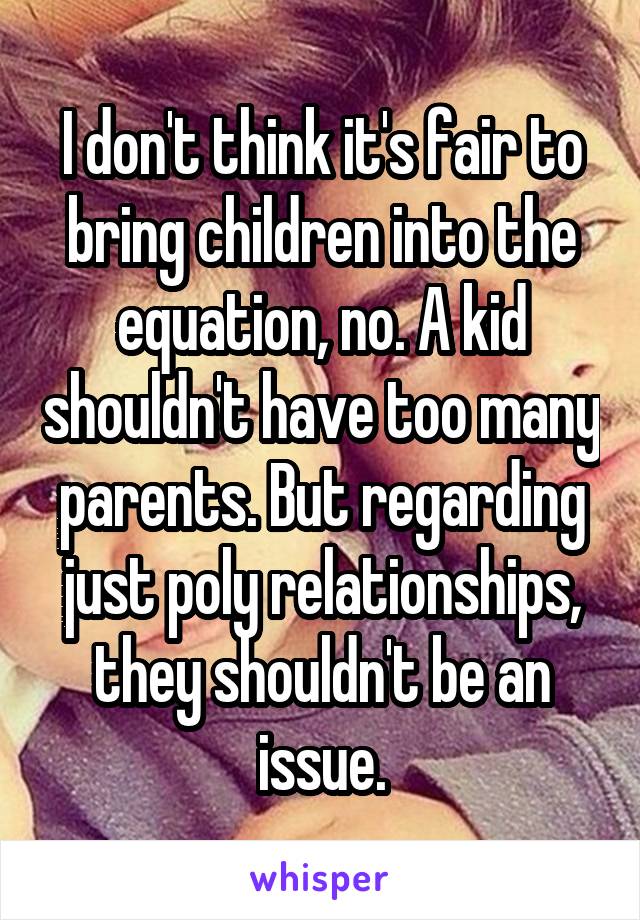 I don't think it's fair to bring children into the equation, no. A kid shouldn't have too many parents. But regarding just poly relationships, they shouldn't be an issue.