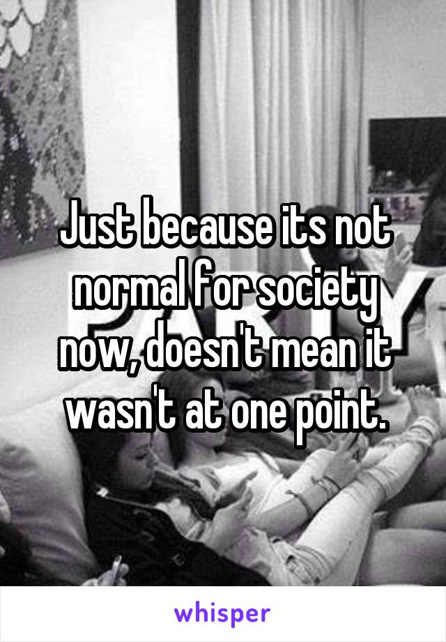 Just because its not normal for society now, doesn't mean it wasn't at one point.