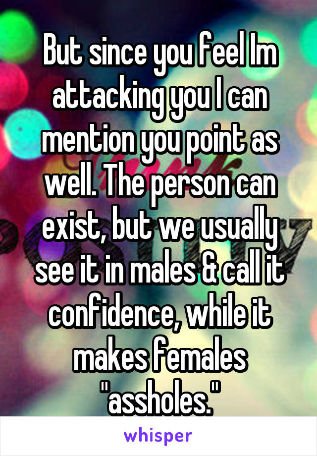 But since you feel Im attacking you I can mention you point as well. The person can exist, but we usually see it in males & call it confidence, while it makes females "assholes."