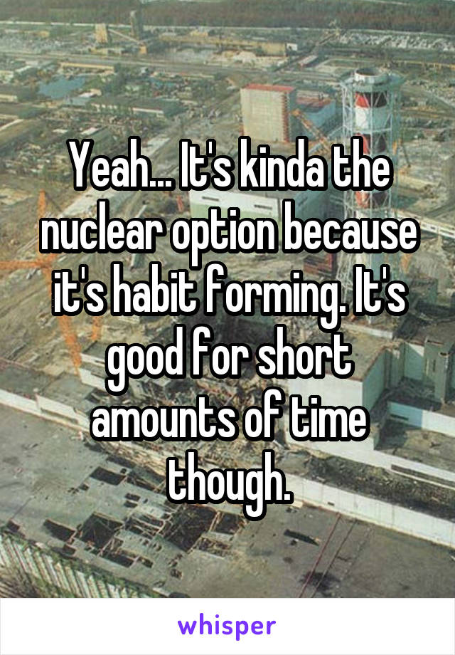 Yeah... It's kinda the nuclear option because it's habit forming. It's good for short amounts of time though.