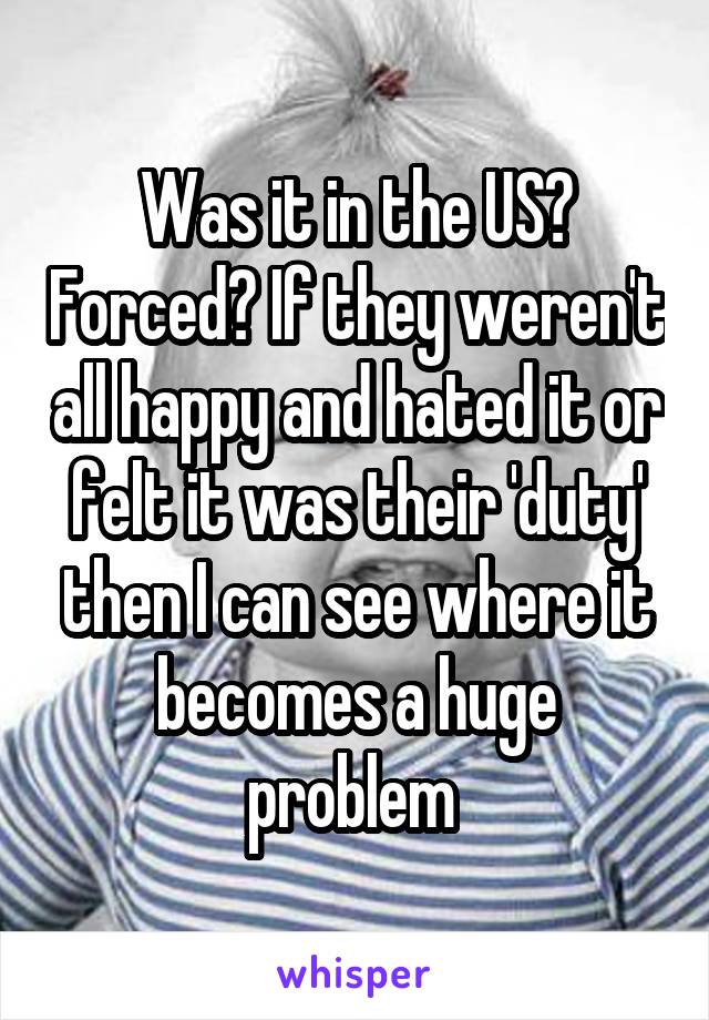 Was it in the US? Forced? If they weren't all happy and hated it or felt it was their 'duty' then I can see where it becomes a huge problem 