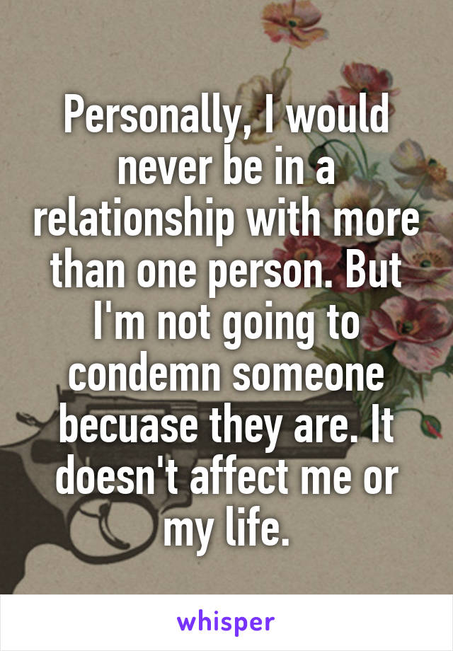 Personally, I would never be in a relationship with more than one person. But I'm not going to condemn someone becuase they are. It doesn't affect me or my life.