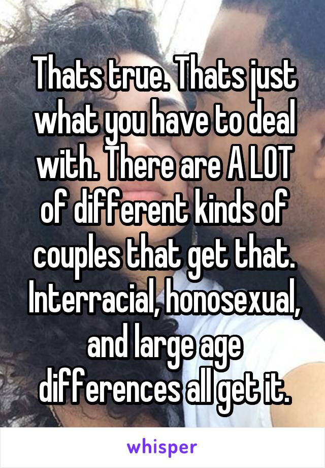 Thats true. Thats just what you have to deal with. There are A LOT of different kinds of couples that get that. Interracial, honosexual, and large age differences all get it.